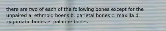 there are two of each of the following bones except for the unpaired a. ethmoid boens b. parietal bones c. maxilla d. zygomatic bones e. palatine bones