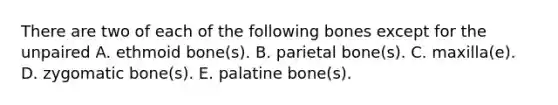 There are two of each of the following bones except for the unpaired A. ethmoid bone(s). B. parietal bone(s). C. maxilla(e). D. zygomatic bone(s). E. palatine bone(s).