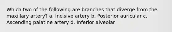 Which two of the following are branches that diverge from the maxillary artery? a. Incisive artery b. Posterior auricular c. Ascending palatine artery d. Inferior alveolar