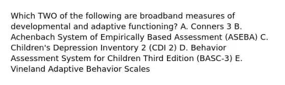 Which TWO of the following are broadband measures of developmental and adaptive functioning? A. Conners 3 B. Achenbach System of Empirically Based Assessment (ASEBA) C. Children's Depression Inventory 2 (CDI 2) D. Behavior Assessment System for Children Third Edition (BASC-3) E. Vineland Adaptive Behavior Scales