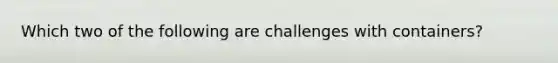 Which two of the following are challenges with containers?