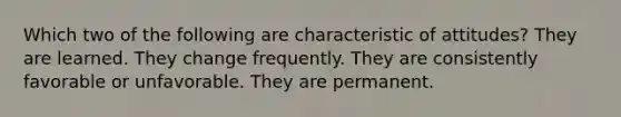 Which two of the following are characteristic of attitudes? They are learned. They change frequently. They are consistently favorable or unfavorable. They are permanent.