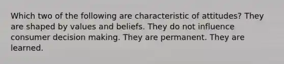 Which two of the following are characteristic of attitudes? They are shaped by values and beliefs. They do not influence consumer decision making. They are permanent. They are learned.