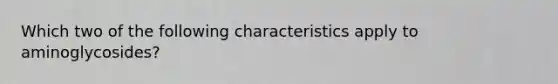 Which two of the following characteristics apply to aminoglycosides?