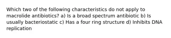 Which two of the following characteristics do not apply to macrolide antibiotics? a) Is a broad spectrum antibiotic b) Is usually bacteriostatic c) Has a four ring structure d) Inhibits DNA replication