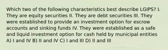 Which two of the following characteristics best describe LGIPS? I. They are equity securities II. They are debt securities III. They were established to provide an investment option for escrow accounts and sinking funds IV. They were established as a safe and liquid investment option for cash held by municipal entities A) I and IV B) II and IV C) I and III D) II and III