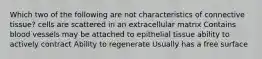 Which two of the following are not characteristics of connective tissue? cells are scattered in an extracellular matrix Contains blood vessels may be attached to epithelial tissue ability to actively contract Ability to regenerate Usually has a free surface