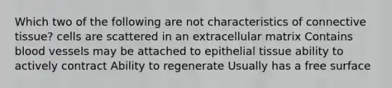 Which two of the following are not characteristics of connective tissue? cells are scattered in an extracellular matrix Contains blood vessels may be attached to epithelial tissue ability to actively contract Ability to regenerate Usually has a free surface