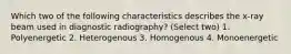 Which two of the following characteristics describes the x-ray beam used in diagnostic radiography? (Select two) 1. Polyenergetic 2. Heterogenous 3. Homogenous 4. Monoenergetic