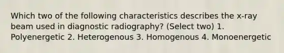 Which two of the following characteristics describes the x-ray beam used in diagnostic radiography? (Select two) 1. Polyenergetic 2. Heterogenous 3. Homogenous 4. Monoenergetic