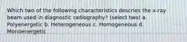 Which two of the following characteristics descries the x-ray beam used in diagnostic radiography? (select two) a. Polyenergetic b. Heterogeneous c. Homogeneous d. Monoenergetic