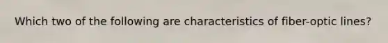 Which two of the following are characteristics of fiber-optic lines?