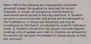 Which TWO of the following are characteristics of flexible grouping? Answer the question by selecting the correct responses. A. Groups are assigned or altered based on assessment results as well as learning objectives. B. Students are given a choice of activity, and groups are formed based on their preferences. C. Groups are temporary and may be reconfigured by the teacher as indicated by students' individual needs. D. Students choose their own groups and work together to design a list of agreed-upon rules. E. Students are grouped by the teacher but are given the freedom to change groups as they feel necessary.