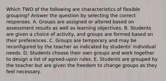 Which TWO of the following are characteristics of flexible grouping? Answer the question by selecting the correct responses. A. Groups are assigned or altered based on assessment results as well as learning objectives. B. Students are given a choice of activity, and groups are formed based on their preferences. C. Groups are temporary and may be reconfigured by the teacher as indicated by students' individual needs. D. Students choose their own groups and work together to design a list of agreed-upon rules. E. Students are grouped by the teacher but are given the freedom to change groups as they feel necessary.