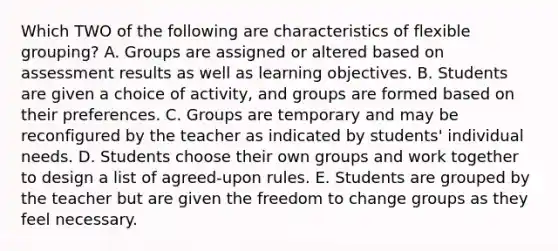 Which TWO of the following are characteristics of flexible grouping? A. Groups are assigned or altered based on assessment results as well as learning objectives. B. Students are given a choice of activity, and groups are formed based on their preferences. C. Groups are temporary and may be reconfigured by the teacher as indicated by students' individual needs. D. Students choose their own groups and work together to design a list of agreed-upon rules. E. Students are grouped by the teacher but are given the freedom to change groups as they feel necessary.