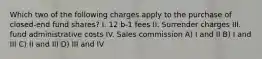 Which two of the following charges apply to the purchase of closed-end fund shares? I. 12 b-1 fees II. Surrender charges III. fund administrative costs IV. Sales commission A) I and II B) I and III C) II and III D) III and IV