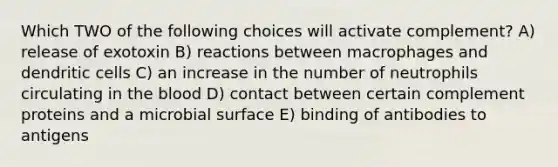 Which TWO of the following choices will activate complement? A) release of exotoxin B) reactions between macrophages and dendritic cells C) an increase in the number of neutrophils circulating in <a href='https://www.questionai.com/knowledge/k7oXMfj7lk-the-blood' class='anchor-knowledge'>the blood</a> D) contact between certain complement proteins and a microbial surface E) binding of antibodies to antigens