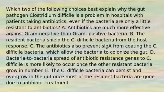 Which two of the following choices best explain why the gut pathogen Clostridium difficile is a problem in hospitals with patients taking antibiotics, even if the bacteria are only a little resistant to antibiotics? A. Antibiotics are much more effective against Gram-negative than Gram- positive bacteria. B. The resident bacteria shield the C. difficile bacteria from the host response. C. The antibiotics also prevent sIgA from coating the C. difficile bacteria, which allow the bacteria to colonize the gut. D. Bacteria-to-bacteria spread of antibiotic resistance genes to C. difficile is more likely to occur once the other resistant bacteria grow in number. E. The C. difficile bacteria can persist and overgrow in the gut once most of the resident bacteria are gone due to antibiotic treatment.