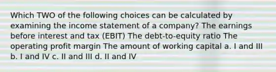 Which TWO of the following choices can be calculated by examining the income statement of a company? The earnings before interest and tax (EBIT) The debt-to-equity ratio The operating profit margin The amount of working capital a. I and III b. I and IV c. II and III d. II and IV