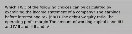 Which TWO of the following choices can be calculated by examining the income statement of a company? The earnings before interest and tax (EBIT) The debt-to-equity ratio The operating profit margin The amount of working capital I and III I and IV II and III II and IV