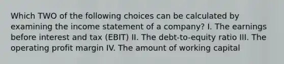 Which TWO of the following choices can be calculated by examining the income statement of a company? I. The earnings before interest and tax (EBIT) II. The debt-to-equity ratio III. The operating profit margin IV. The amount of working capital