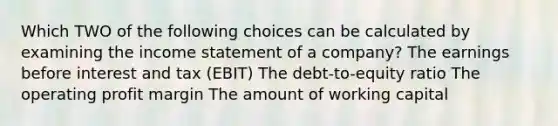 Which TWO of the following choices can be calculated by examining the income statement of a company? The earnings before interest and tax (EBIT) The debt-to-equity ratio The operating profit margin The amount of working capital