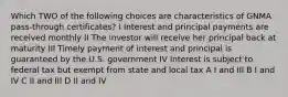 Which TWO of the following choices are characteristics of GNMA pass-through certificates? I Interest and principal payments are received monthly II The investor will receive her principal back at maturity III Timely payment of interest and principal is guaranteed by the U.S. government IV Interest is subject to federal tax but exempt from state and local tax A I and III B I and IV C II and III D II and IV