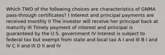 Which TWO of the following choices are characteristics of GNMA pass-through certificates? I Interest and principal payments are received monthly II The investor will receive her principal back at maturity III Timely payment of interest and principal is guaranteed by the U.S. government IV Interest is subject to federal tax but exempt from state and local tax A I and III B I and IV C II and III D II and IV