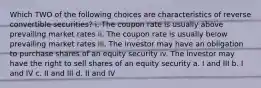 Which TWO of the following choices are characteristics of reverse convertible securities? i. The coupon rate is usually above prevailing market rates ii. The coupon rate is usually below prevailing market rates iii. The investor may have an obligation to purchase shares of an equity security iv. The investor may have the right to sell shares of an equity security a. I and III b. I and IV c. II and III d. II and IV