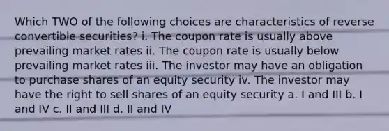 Which TWO of the following choices are characteristics of reverse convertible securities? i. The coupon rate is usually above prevailing market rates ii. The coupon rate is usually below prevailing market rates iii. The investor may have an obligation to purchase shares of an equity security iv. The investor may have the right to sell shares of an equity security a. I and III b. I and IV c. II and III d. II and IV