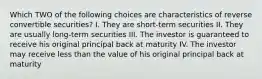 Which TWO of the following choices are characteristics of reverse convertible securities? I. They are short-term securities II. They are usually long-term securities III. The investor is guaranteed to receive his original principal back at maturity IV. The investor may receive less than the value of his original principal back at maturity