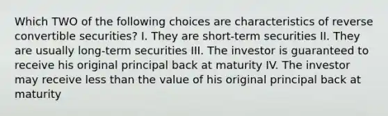 Which TWO of the following choices are characteristics of reverse convertible securities? I. They are short-term securities II. They are usually long-term securities III. The investor is guaranteed to receive his original principal back at maturity IV. The investor may receive less than the value of his original principal back at maturity