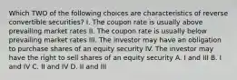 Which TWO of the following choices are characteristics of reverse convertible securities? I. The coupon rate is usually above prevailing market rates II. The coupon rate is usually below prevailing market rates III. The investor may have an obligation to purchase shares of an equity security IV. The investor may have the right to sell shares of an equity security A. I and III B. I and IV C. II and IV D. II and III