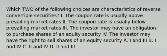 Which TWO of the following choices are characteristics of reverse convertible securities? I. The coupon rate is usually above prevailing market rates II. The coupon rate is usually below prevailing market rates III. The investor may have an obligation to purchase shares of an equity security IV. The investor may have the right to sell shares of an equity security A. I and III B. I and IV C. II and IV D. II and III