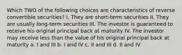 Which TWO of the following choices are characteristics of reverse convertible securities? I. They are short-term securities II. They are usually long-term securities III. The investor is guaranteed to receive his original principal back at maturity IV. The investor may receive less than the value of his original principal back at maturity a. I and III b. I and IV c. II and III d. II and IV