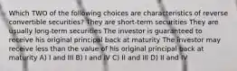 Which TWO of the following choices are characteristics of reverse convertible securities? They are short-term securities They are usually long-term securities The investor is guaranteed to receive his original principal back at maturity The investor may receive less than the value of his original principal back at maturity A) I and III B) I and IV C) II and III D) II and IV