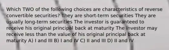 Which TWO of the following choices are characteristics of reverse convertible securities? They are short-term securities They are usually long-term securities The investor is guaranteed to receive his original principal back at maturity The investor may receive less than the value of his original principal back at maturity A) I and III B) I and IV C) II and III D) II and IV