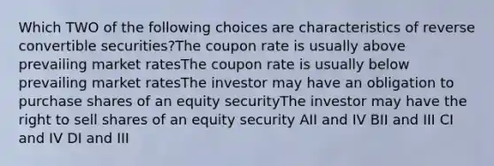 Which TWO of the following choices are characteristics of reverse convertible securities?The coupon rate is usually above prevailing market ratesThe coupon rate is usually below prevailing market ratesThe investor may have an obligation to purchase shares of an equity securityThe investor may have the right to sell shares of an equity security AII and IV BII and III CI and IV DI and III