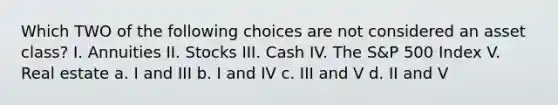 Which TWO of the following choices are not considered an asset class? I. Annuities II. Stocks III. Cash IV. The S&P 500 Index V. Real estate a. I and III b. I and IV c. III and V d. II and V