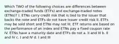 Which TWO of the following choices are differences between exchange-traded funds (ETFs) and exchange-traded notes (ETNs)? I. ETNs carry credit risk that is tied to the issuer that backs the note and ETFs do not have issuer credit risk II. ETFs may be sold short and ETNs may not III. ETF returns are based on the performance of an index and ETNs pay a fixed coupon rate IV. ETNs have a maturity date and ETFs do not a. II and III b. II and IV c. I and IV d. I and III