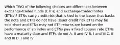 Which TWO of the following choices are differences between exchange-traded funds (ETFs) and exchange-traded notes (ETNs)? ETNs carry credit risk that is tied to the issuer that backs the note and ETFs do not have issuer credit risk ETFs may be sold short and ETNs may not ETF returns are based on the performance of an index and ETNs pay a fixed coupon rate ETNs have a maturity date and ETFs do not A. II and IV B. I and III C. II and III D. I and IV