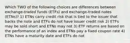 Which TWO of the following choices are differences between exchange-traded funds (ETFs) and exchange-traded notes (ETNs)? 1) ETNs carry credit risk that is tied to the issuer that backs the note and ETFs do not have issuer credit risk 2) ETFs may be sold short and ETNs may not 3) ETF returns are based on the performance of an index and ETNs pay a fixed coupon rate 4) ETNs have a maturity date and ETFs do not