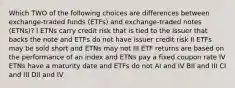 Which TWO of the following choices are differences between exchange-traded funds (ETFs) and exchange-traded notes (ETNs)? I ETNs carry credit risk that is tied to the issuer that backs the note and ETFs do not have issuer credit risk II ETFs may be sold short and ETNs may not III ETF returns are based on the performance of an index and ETNs pay a fixed coupon rate IV ETNs have a maturity date and ETFs do not AI and IV BII and III CI and III DII and IV