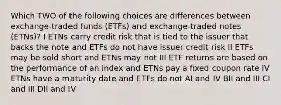 Which TWO of the following choices are differences between exchange-traded funds (ETFs) and exchange-traded notes (ETNs)? I ETNs carry credit risk that is tied to the issuer that backs the note and ETFs do not have issuer credit risk II ETFs may be sold short and ETNs may not III ETF returns are based on the performance of an index and ETNs pay a fixed coupon rate IV ETNs have a maturity date and ETFs do not AI and IV BII and III CI and III DII and IV