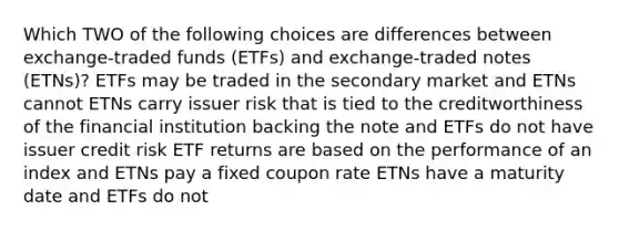 Which TWO of the following choices are differences between exchange-traded funds (ETFs) and exchange-traded notes (ETNs)? ETFs may be traded in the secondary market and ETNs cannot ETNs carry issuer risk that is tied to the creditworthiness of the financial institution backing the note and ETFs do not have issuer credit risk ETF returns are based on the performance of an index and ETNs pay a fixed coupon rate ETNs have a maturity date and ETFs do not