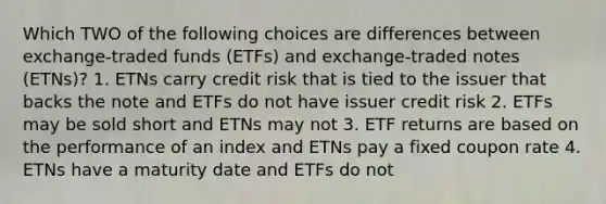 Which TWO of the following choices are differences between exchange-traded funds (ETFs) and exchange-traded notes (ETNs)? 1. ETNs carry credit risk that is tied to the issuer that backs the note and ETFs do not have issuer credit risk 2. ETFs may be sold short and ETNs may not 3. ETF returns are based on the performance of an index and ETNs pay a fixed coupon rate 4. ETNs have a maturity date and ETFs do not