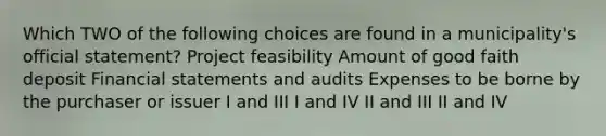 Which TWO of the following choices are found in a municipality's official statement? Project feasibility Amount of good faith deposit Financial statements and audits Expenses to be borne by the purchaser or issuer I and III I and IV II and III II and IV