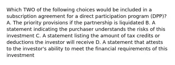 Which TWO of the following choices would be included in a subscription agreement for a direct participation program (DPP)? A. The priority provisions if the partnership is liquidated B. A statement indicating the purchaser understands the risks of this investment C. A statement listing the amount of tax credits or deductions the investor will receive D. A statement that attests to the investor's ability to meet the financial requirements of this investment