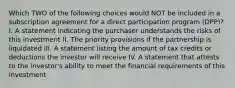 Which TWO of the following choices would NOT be included in a subscription agreement for a direct participation program (DPP)? I. A statement indicating the purchaser understands the risks of this investment II. The priority provisions if the partnership is liquidated III. A statement listing the amount of tax credits or deductions the investor will receive IV. A statement that attests to the investor's ability to meet the financial requirements of this investment