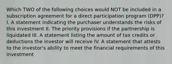 Which TWO of the following choices would NOT be included in a subscription agreement for a direct participation program (DPP)? I. A statement indicating the purchaser understands the risks of this investment II. The priority provisions if the partnership is liquidated III. A statement listing the amount of tax credits or deductions the investor will receive IV. A statement that attests to the investor's ability to meet the financial requirements of this investment